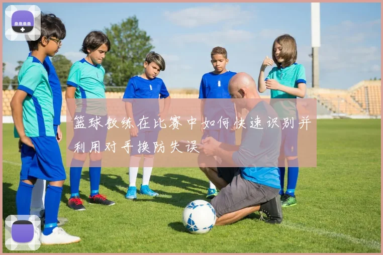 篮球教练在比赛中如何快速识别并利用对手换防失误
