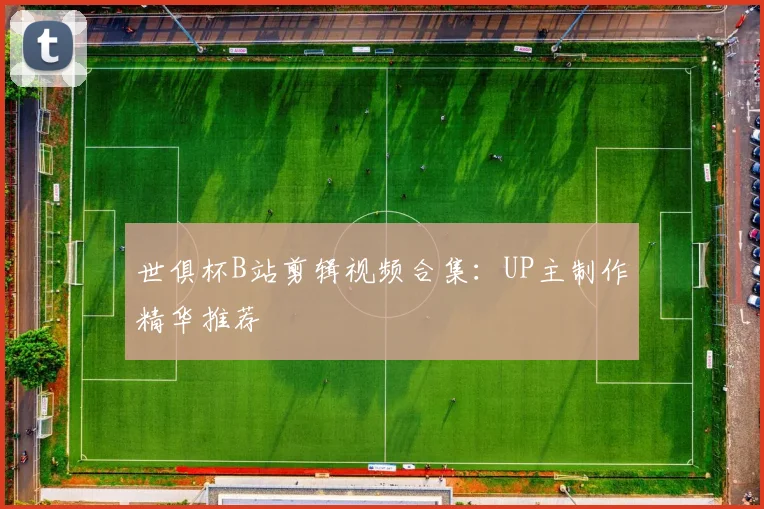 世俱杯B站剪辑视频合集：UP主制作精华推荐