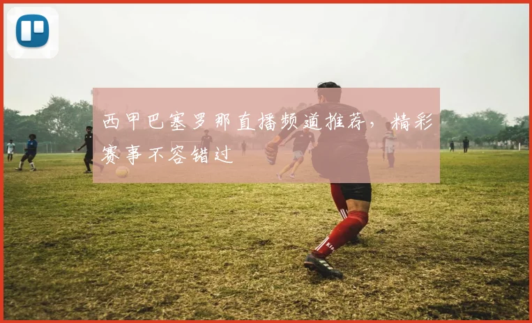 西甲巴塞罗那直播频道推荐，精彩赛事不容错过