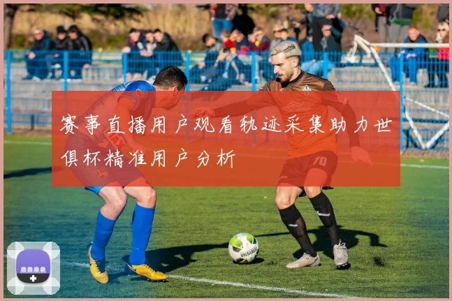赛事直播用户观看轨迹采集助力世俱杯精准用户分析