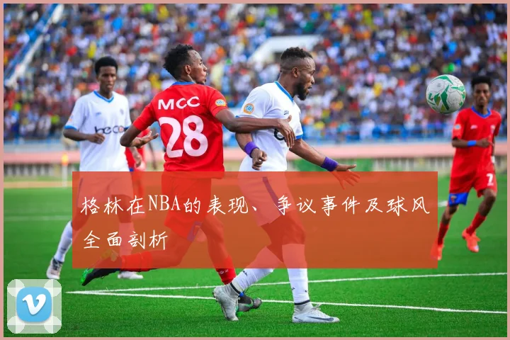 格林在NBA的表现、争议事件及球风全面剖析