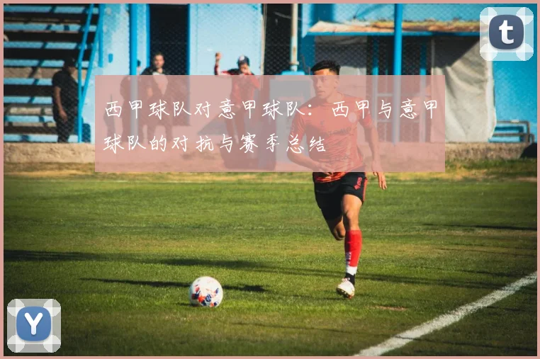 西甲球队对意甲球队：西甲与意甲球队的对抗与赛季总结