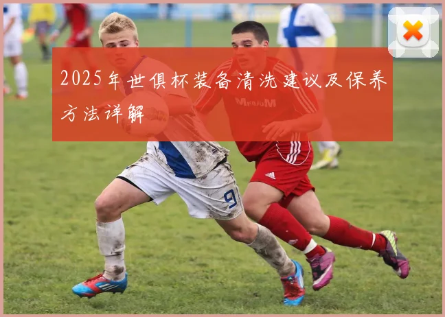 2025年世俱杯装备清洗建议及保养方法详解